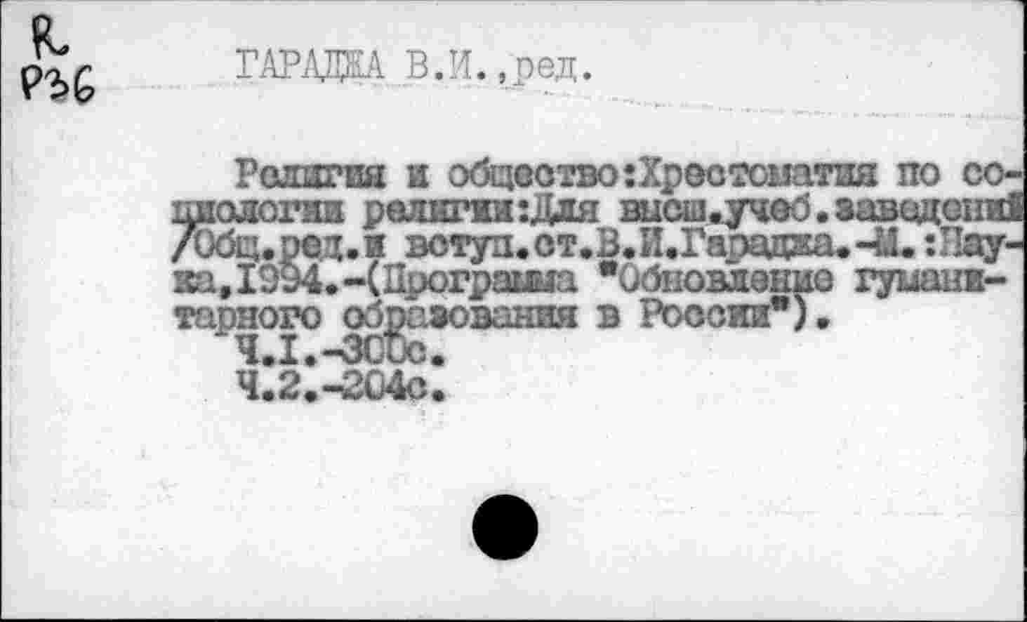 ﻿я Р36
ГАРАЖА В. И., р ед.
Религия и общество ^Хрестоматия по шюлогии религии :Для высш*учеб. завод /Общ.ред.и вступ.ст.В.И.Гарадка.-U. г за,1994.-(Програша "Обновление гума тарного образования в России").
4.1.	-3CUC.
4.2.	-204С.